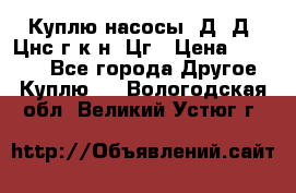 Куплю насосы 1Д, Д, Цнс(г,к,н) Цг › Цена ­ 10 000 - Все города Другое » Куплю   . Вологодская обл.,Великий Устюг г.